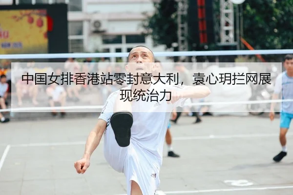 中国女排香港站零封意大利，袁心玥拦网展现统治力