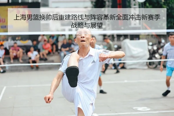 上海男篮换帅后重建路线与阵容革新全面冲击新赛季战略与展望 - leyu