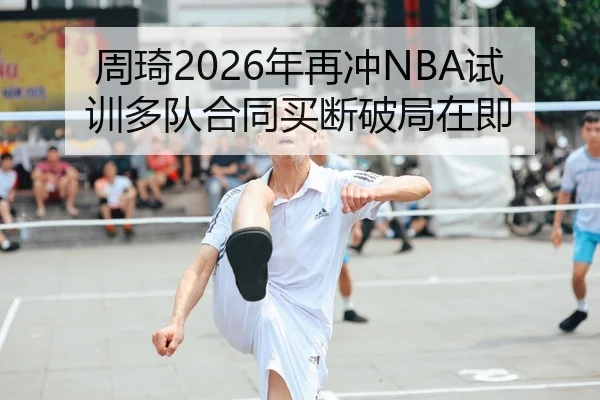 周琦2026年再冲NBA试训多队合同买断破局在即